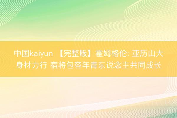 中国kaiyun 【完整版】霍姆格伦: 亚历山大身材力行 宿将包容年青东说念主共同成长