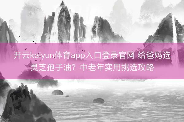 开云kaiyun体育app入口登录官网 给爸妈选灵芝孢子油？中老年实用挑选攻略