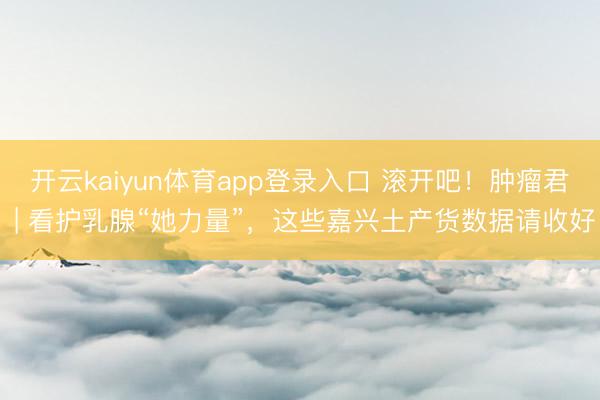 开云kaiyun体育app登录入口 滚开吧！肿瘤君 | 看护乳腺“她力量”，这些嘉兴土产货数据请收好