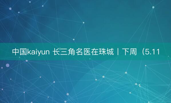 中国kaiyun 长三角名医在珠城丨下周（5.11