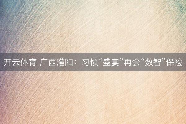 开云体育 广西灌阳：习惯“盛宴”再会“数智”保险