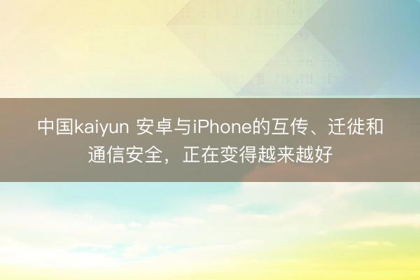 中国kaiyun 安卓与iPhone的互传、迁徙和通信安全，正在变得越来越好