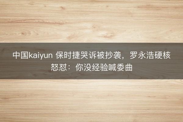 中国kaiyun 保时捷哭诉被抄袭，罗永浩硬核怒怼：你没经验喊委曲