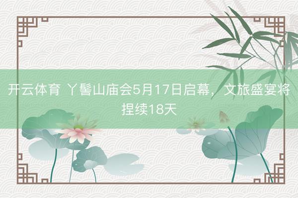 开云体育 丫髻山庙会5月17日启幕，文旅盛宴将捏续18天