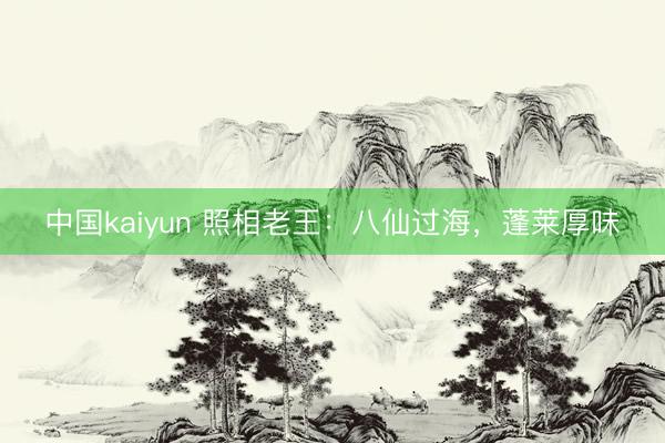 中国kaiyun 照相老王：八仙过海，蓬莱厚味