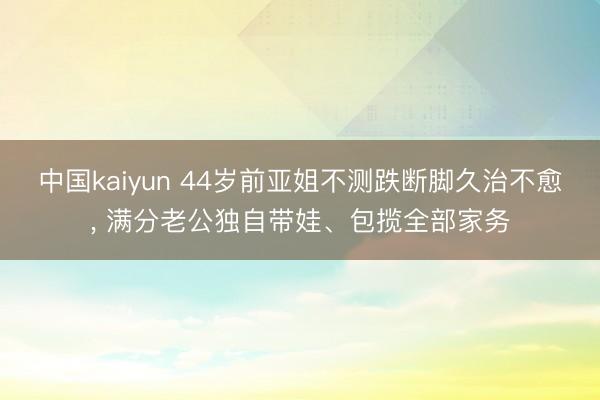 中国kaiyun 44岁前亚姐不测跌断脚久治不愈， 满分老公独自带娃、包揽全部家务