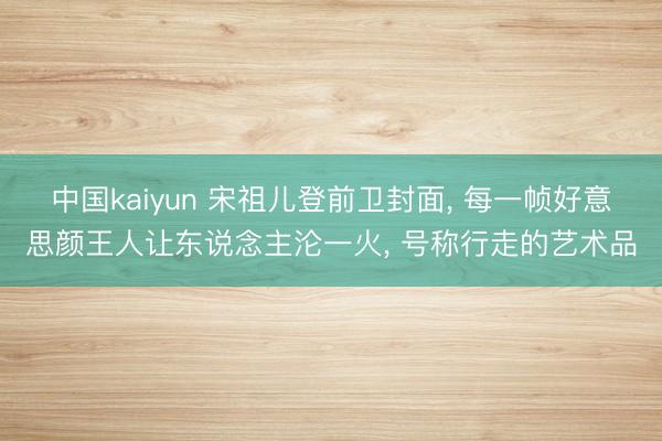 中国kaiyun 宋祖儿登前卫封面， 每一帧好意思颜王人让东说念主沦一火， 号称行走的艺术品