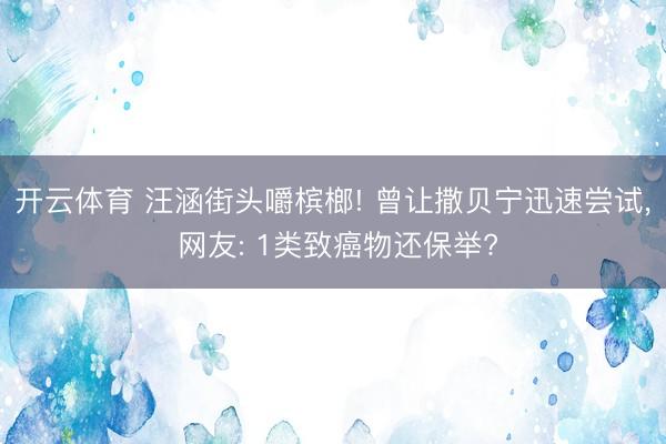 开云体育 汪涵街头嚼槟榔! 曾让撒贝宁迅速尝试， 网友: 1类致癌物还保举?