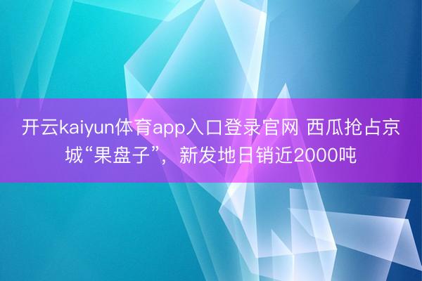 开云kaiyun体育app入口登录官网 西瓜抢占京城“果盘子”,新发地日销近2000吨