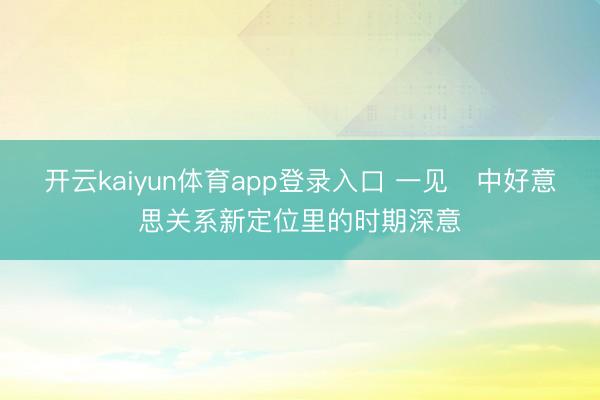 开云kaiyun体育app登录入口 一见・中好意思关系新定位里的时期深意