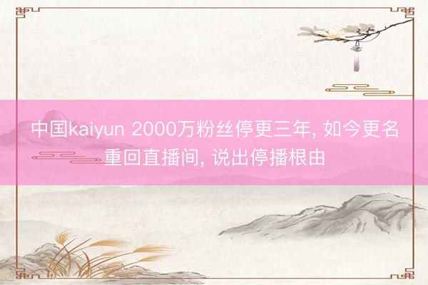 中国kaiyun 2000万粉丝停更三年， 如今更名重回直播间， 说出停播根由