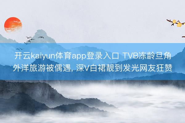 开云kaiyun体育app登录入口 TVB冻龄旦角外洋旅游被偶遇， 深V白裙靓到发光网友狂赞