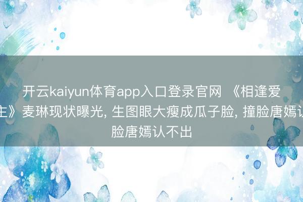 开云kaiyun体育app入口登录官网 《相逢爱东谈主》麦琳现状曝光， 生图眼大瘦成瓜子脸， 撞脸唐嫣认不出
