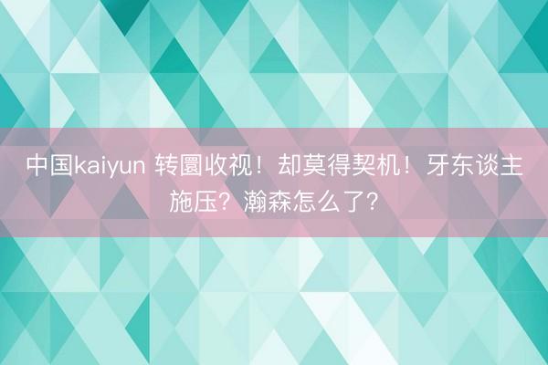 中国kaiyun 转圜收视！却莫得契机！牙东谈主施压？瀚森怎么了？