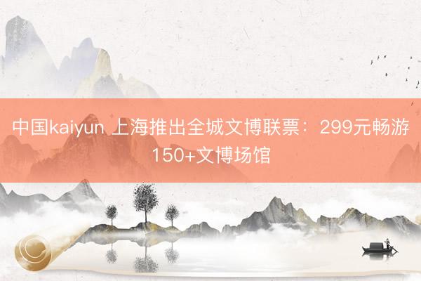中国kaiyun 上海推出全城文博联票：299元畅游150+文博场馆