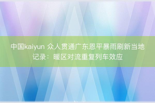 中国kaiyun 众人贯通广东恩平暴雨刷新当地记录：暖区对流重复列车效应