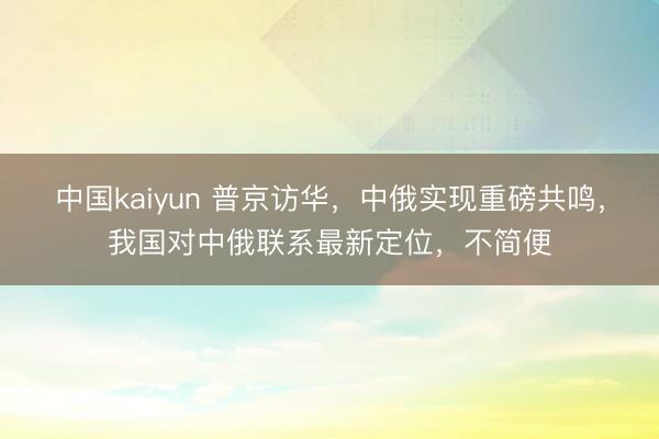 中国kaiyun 普京访华，中俄实现重磅共鸣，我国对中俄联系最新定位，不简便