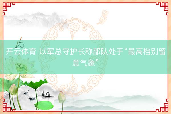 开云体育 以军总守护长称部队处于“最高档别留意气象”