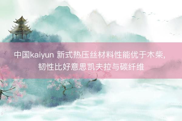 中国kaiyun 新式热压丝材料性能优于木柴， 韧性比好意思凯夫拉与碳纤维