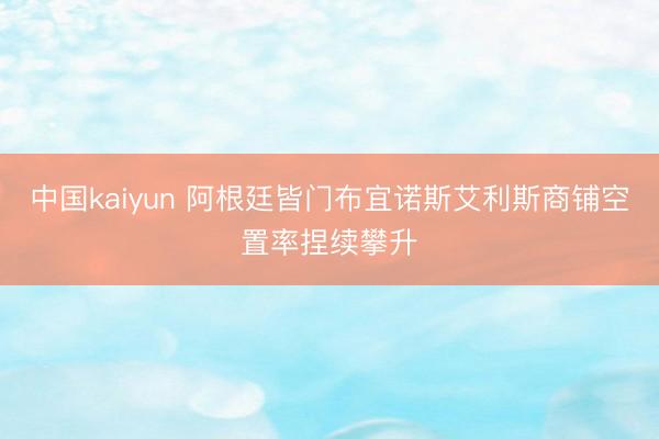 中国kaiyun 阿根廷皆门布宜诺斯艾利斯商铺空置率捏续攀升