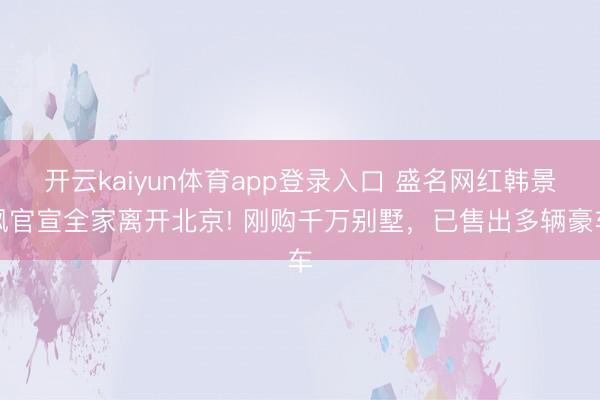开云kaiyun体育app登录入口 盛名网红韩景枫官宣全家离开北京! 刚购千万别墅，已售出多辆豪车