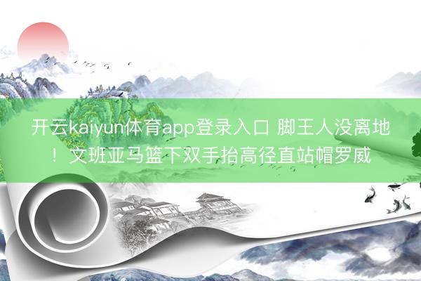 开云kaiyun体育app登录入口 脚王人没离地！文班亚马篮下双手抬高径直站帽罗威