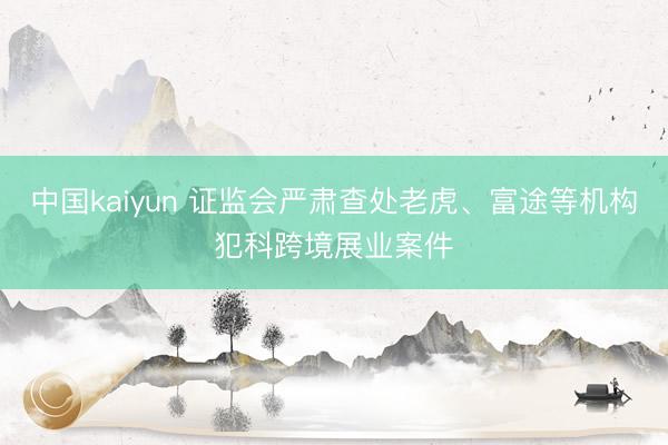 中国kaiyun 证监会严肃查处老虎、富途等机构犯科跨境展业案件