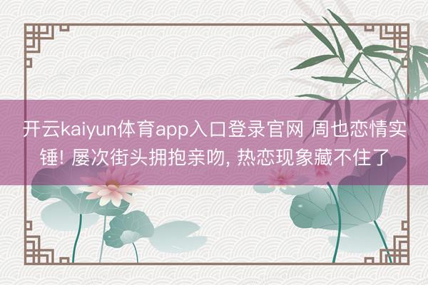 开云kaiyun体育app入口登录官网 周也恋情实锤! 屡次街头拥抱亲吻， 热恋现象藏不住了