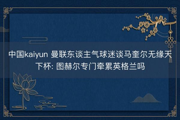 中国kaiyun 曼联东谈主气球迷谈马奎尔无缘天下杯: 图赫尔专门牵累英格兰吗