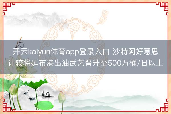 开云kaiyun体育app登录入口 沙特阿好意思计较将延布港出油武艺晋升至500万桶/日以上