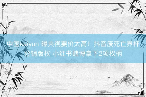 中国kaiyun 曝央视要价太高！抖音废死亡界杯分销版权 小红书赌博拿下2项权柄