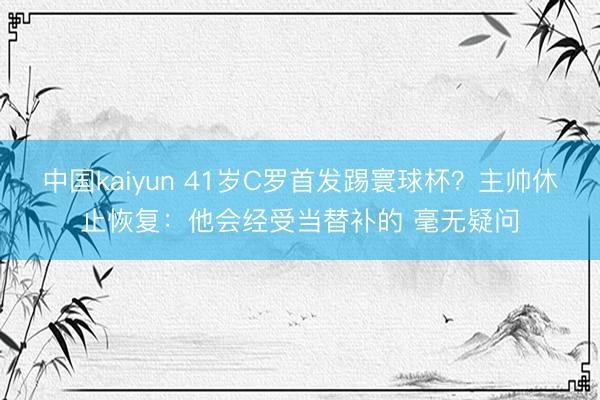 中国kaiyun 41岁C罗首发踢寰球杯?主帅休止恢复:他会经受当替补的 毫无疑问