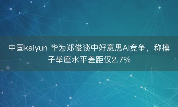 中国kaiyun 华为郑俊谈中好意思AI竞争，称模子举座水平差距仅2.7%