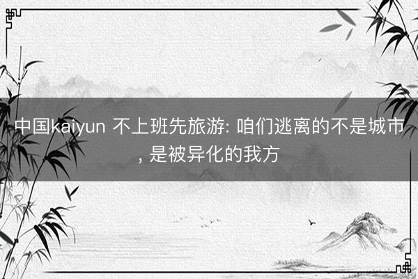 中国kaiyun 不上班先旅游: 咱们逃离的不是城市， 是被异化的我方