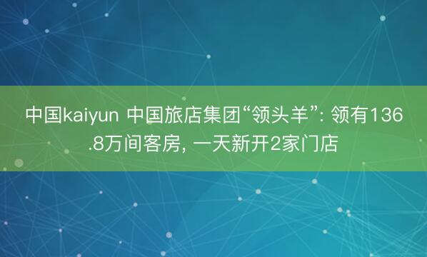 中国kaiyun 中国旅店集团“领头羊”: 领有136.8万间客房， 一天新开2家门店