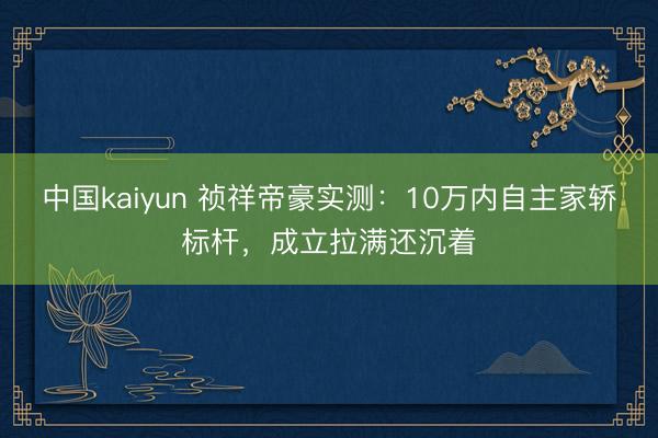 中国kaiyun 祯祥帝豪实测：10万内自主家轿标杆，成立拉满还沉着