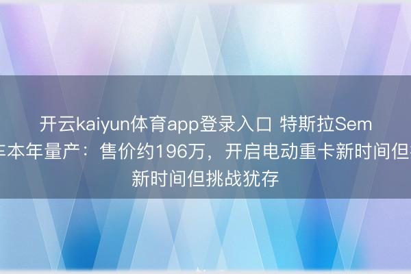 开云kaiyun体育app登录入口 特斯拉Semi电动卡车本年量产：售价约196万，开启电动重卡新时间但挑战犹存