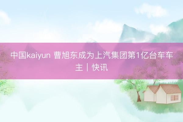中国kaiyun 曹旭东成为上汽集团第1亿台车车主｜快讯