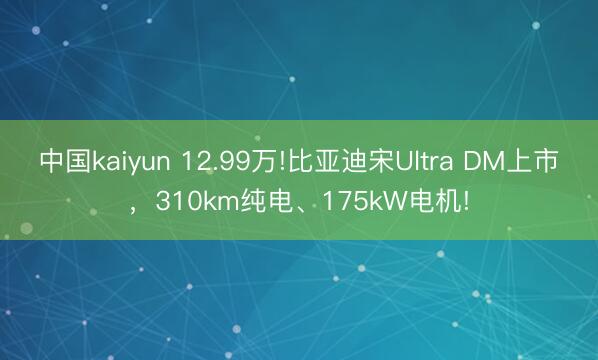 中国kaiyun 12.99万!比亚迪宋Ultra DM上市，310km纯电、175kW电机!