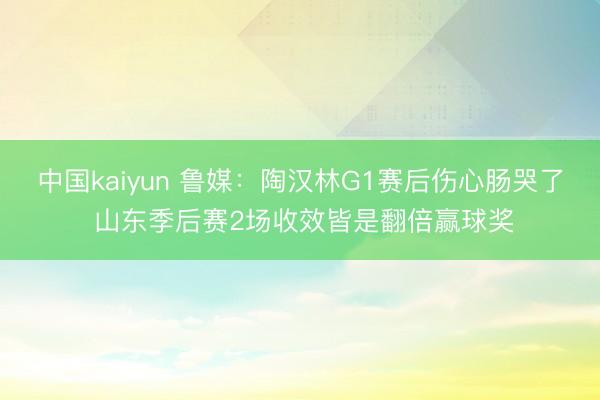 中国kaiyun 鲁媒：陶汉林G1赛后伤心肠哭了 山东季后赛2场收效皆是翻倍赢球奖