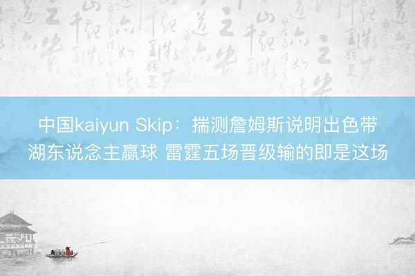 中国kaiyun Skip：揣测詹姆斯说明出色带湖东说念主赢球 雷霆五场晋级输的即是这场
