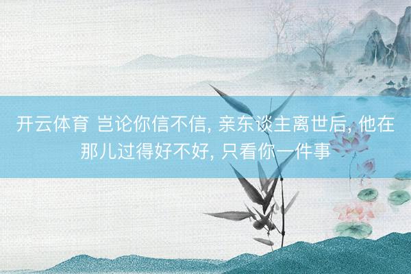 开云体育 岂论你信不信， 亲东谈主离世后， 他在那儿过得好不好， 只看你一件事