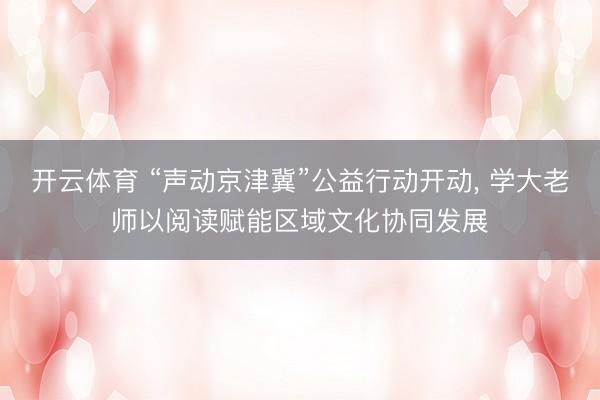 开云体育 “声动京津冀”公益行动开动， 学大老师以阅读赋能区域文化协同发展