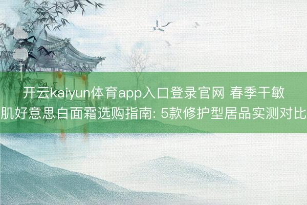 开云kaiyun体育app入口登录官网 春季干敏肌好意思白面霜选购指南: 5款修护型居品实测对比