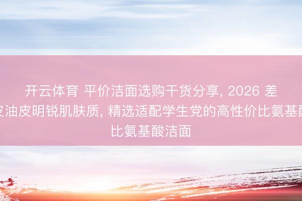 开云体育 平价洁面选购干货分享， 2026 差别干皮油皮明锐肌肤质， 精选适配学生党的高性价比氨基酸洁面