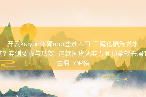 开云kaiyun体育app登录入口 二硫化硒洗发水如何选? 实测要素与功效， 这款国货凭实力登顶柔软去屑TOP榜