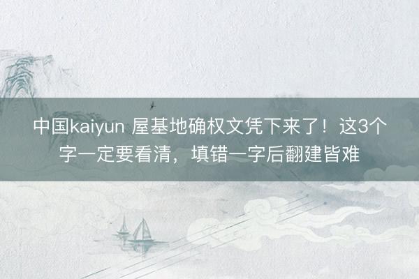 中国kaiyun 屋基地确权文凭下来了!这3个字一定要看清,填错一字后翻建皆难