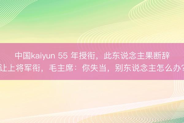中国kaiyun 55 年授衔，此东说念主果断辞让上将军衔，毛主席：你失当，别东说念主怎么办？