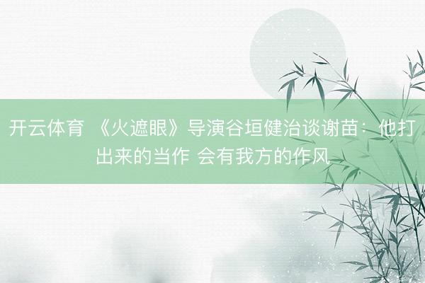 开云体育 《火遮眼》导演谷垣健治谈谢苗：他打出来的当作 会有我方的作风