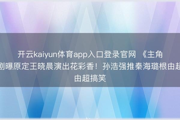 开云kaiyun体育app入口登录官网 《主角》编剧曝原定王晓晨演出花彩香！孙浩强推秦海璐根由超搞笑